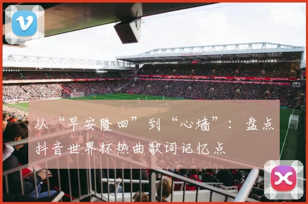 从“早安隆回”到“心墙”:盘点抖音世界杯热曲歌词记忆点