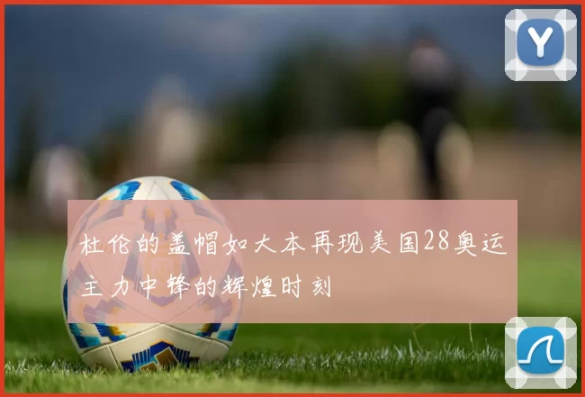 杜伦的盖帽如大本再现美国28奥运主力中锋的辉煌时刻