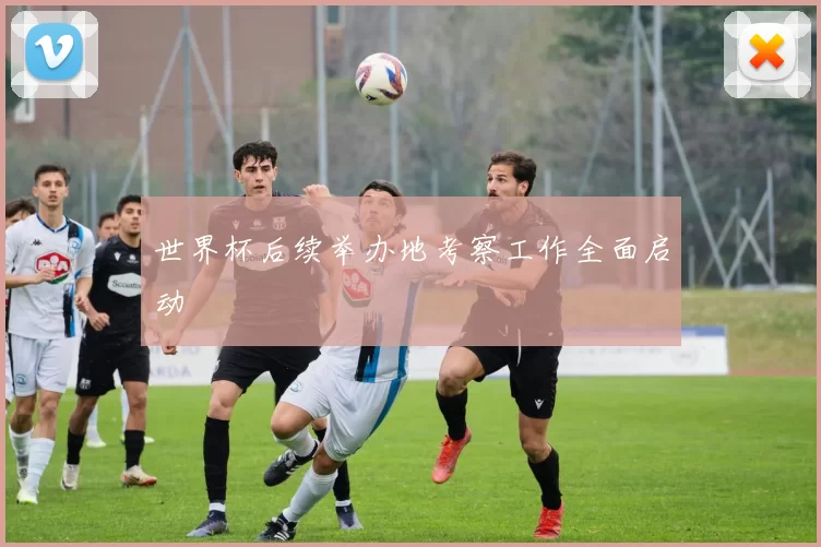 世界杯后续举办地考察工作全面启动