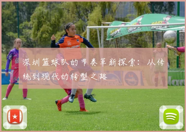深圳篮球队的节奏革新探索：从传统到现代的转型之路