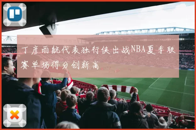 丁彦雨航代表独行侠出战NBA夏季联赛单场得分创新高