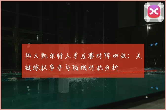热火凯尔特人季后赛对阵回放:关键球权争夺与防线对抗分析