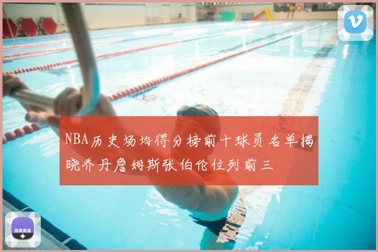 NBA历史场均得分榜前十球员名单揭晓乔丹詹姆斯张伯伦位列前三