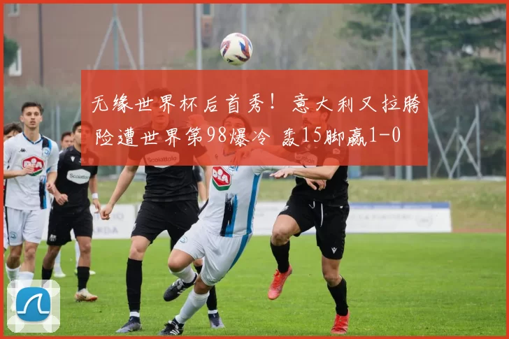 无缘世界杯后首秀!意大利又拉胯 险遭世界第98爆冷 轰15脚赢1-0