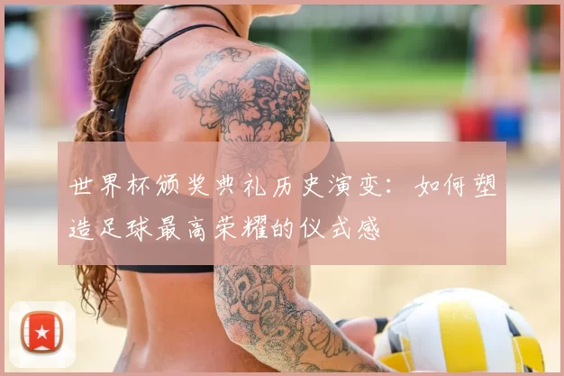 世界杯颁奖典礼历史演变：如何塑造足球最高荣耀的仪式感