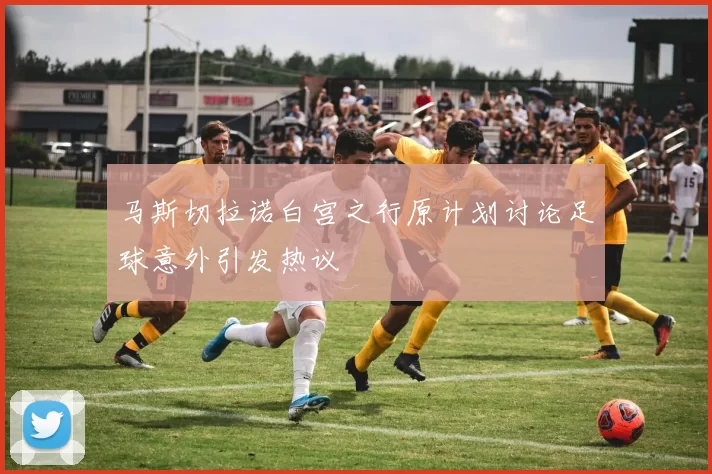 马斯切拉诺白宫之行原计划讨论足球意外引发热议