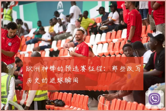 欧洲神锋的预选赛征程:那些改写历史的进球瞬间