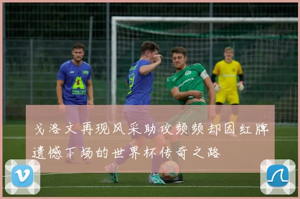 戈洛文再现风采助攻频频却因红牌遗憾下场的世界杯传奇之路