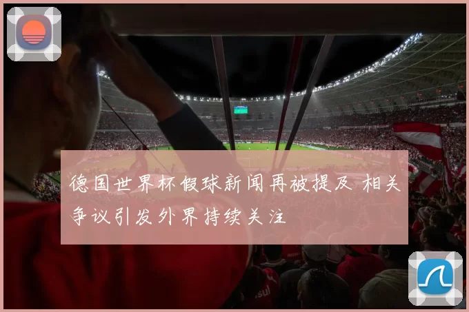 德国世界杯假球新闻再被提及 相关争议引发外界持续关注