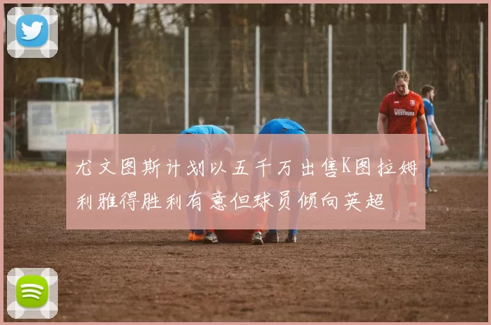 尤文图斯计划以五千万出售K图拉姆利雅得胜利有意但球员倾向英超