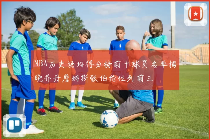 NBA历史场均得分榜前十球员名单揭晓乔丹詹姆斯张伯伦位列前三