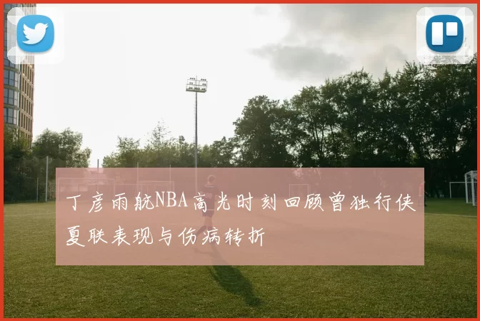 丁彦雨航NBA高光时刻回顾曾独行侠夏联表现与伤病转折