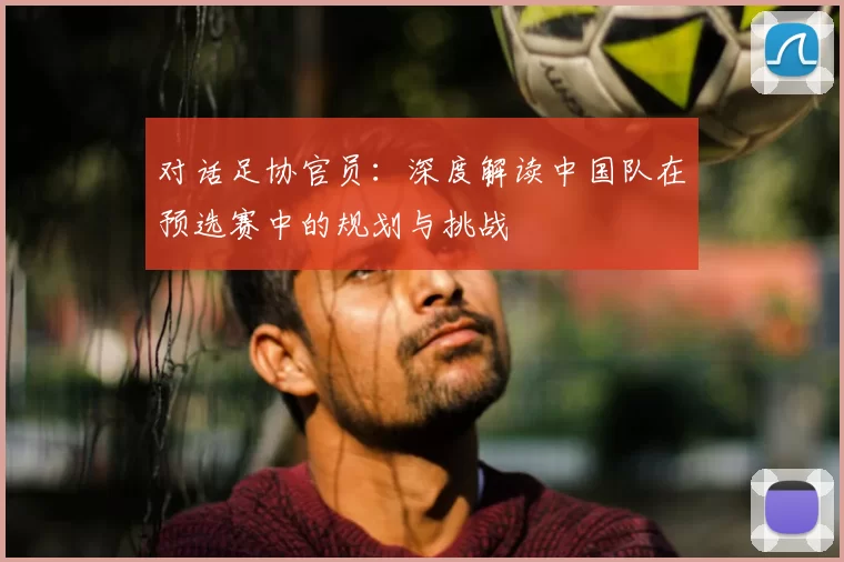 对话足协官员:深度解读中国队在预选赛中的规划与挑战