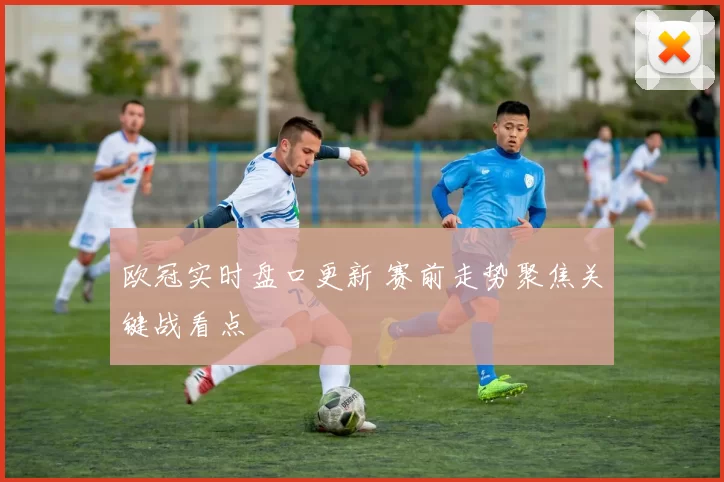 欧冠实时盘口更新 赛前走势聚焦关键战看点