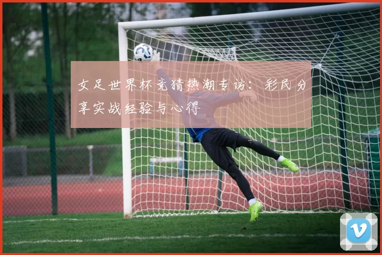 女足世界杯竞猜热潮专访:彩民分享实战经验与心得