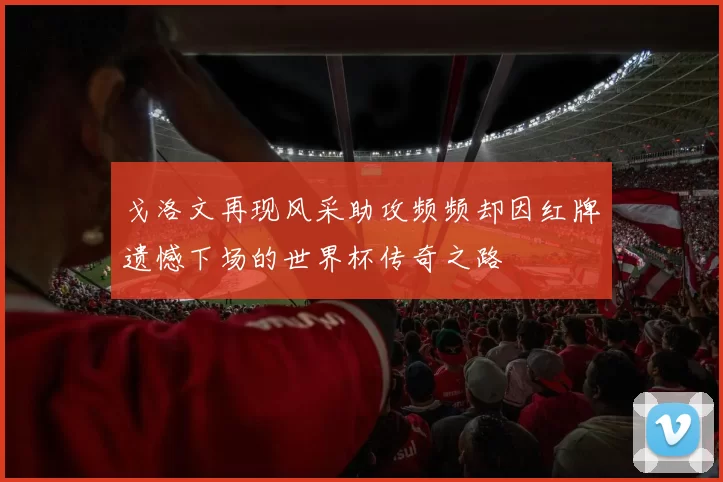 戈洛文再现风采助攻频频却因红牌遗憾下场的世界杯传奇之路
