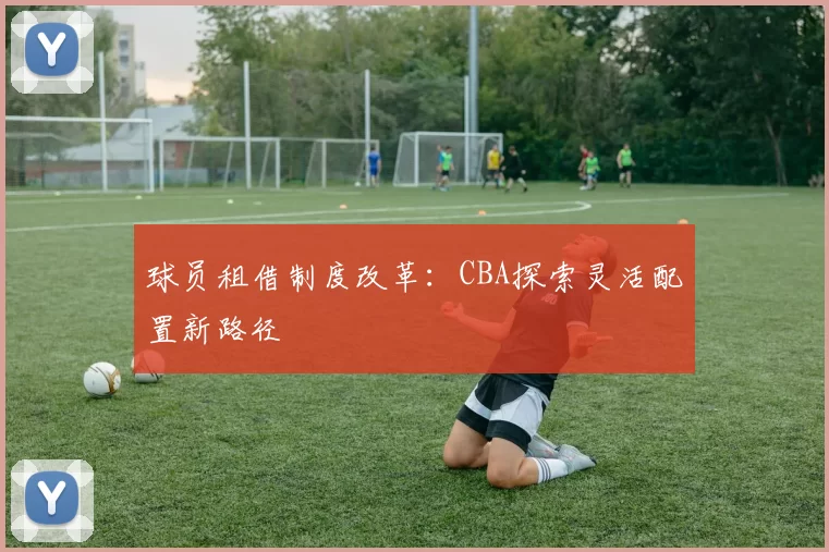 球员租借制度改革：CBA探索灵活配置新路径