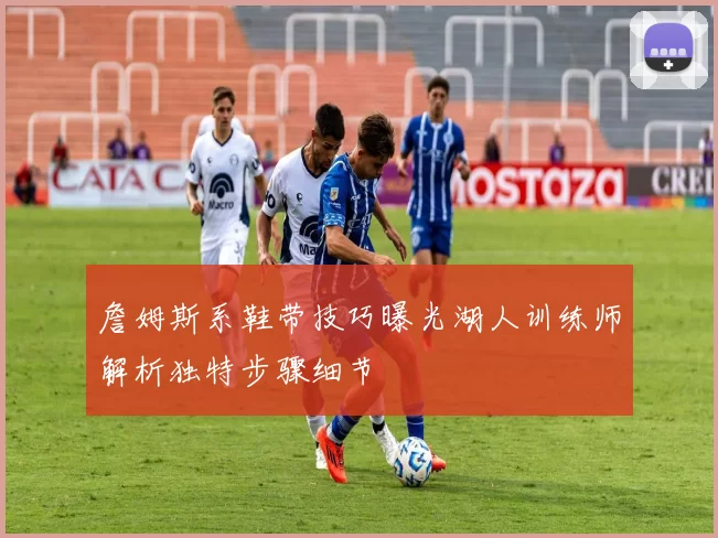 詹姆斯系鞋带技巧曝光湖人训练师解析独特步骤细节