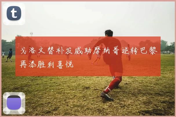 戈洛文替补发威助摩纳哥逆转巴黎再添胜利喜悦
