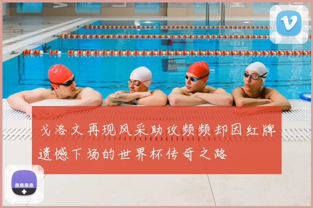 戈洛文再现风采助攻频频却因红牌遗憾下场的世界杯传奇之路