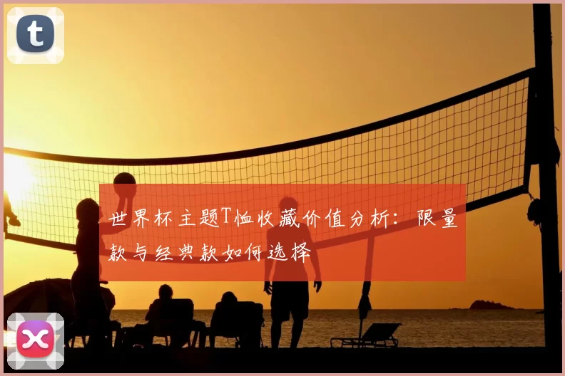 世界杯主题T恤收藏价值分析:限量款与经典款如何选择