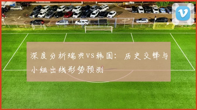 深度分析瑞典vs韩国:历史交锋与小组出线形势预测