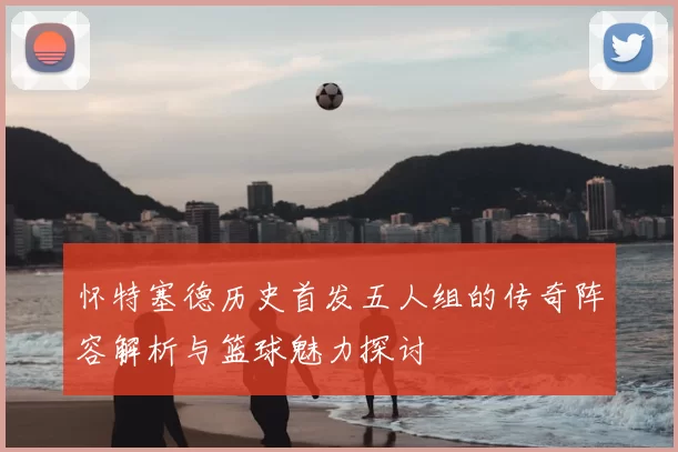 怀特塞德历史首发五人组的传奇阵容解析与篮球魅力探讨