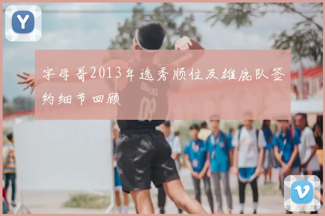 字母哥2013年选秀顺位及雄鹿队签约细节回顾