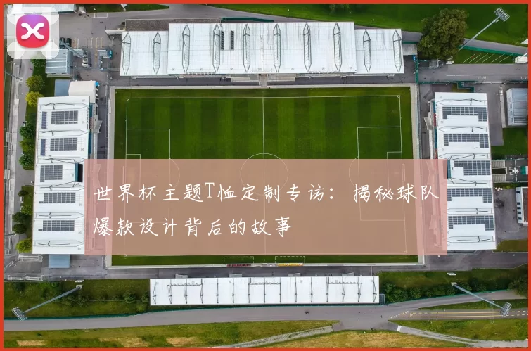 世界杯主题T恤定制专访:揭秘球队爆款设计背后的故事