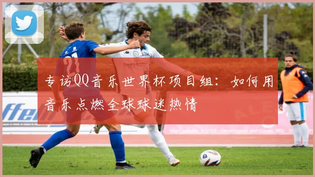 专访QQ音乐世界杯项目组:如何用音乐点燃全球球迷热情