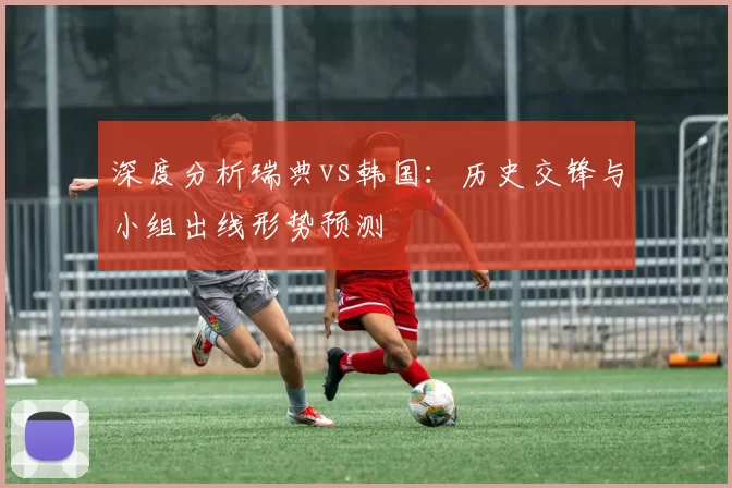 深度分析瑞典vs韩国:历史交锋与小组出线形势预测