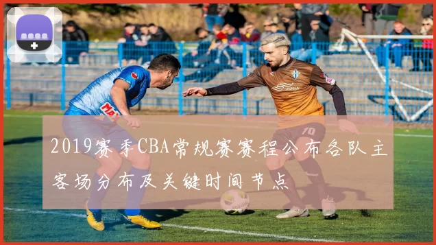2019赛季CBA常规赛赛程公布各队主客场分布及关键时间节点