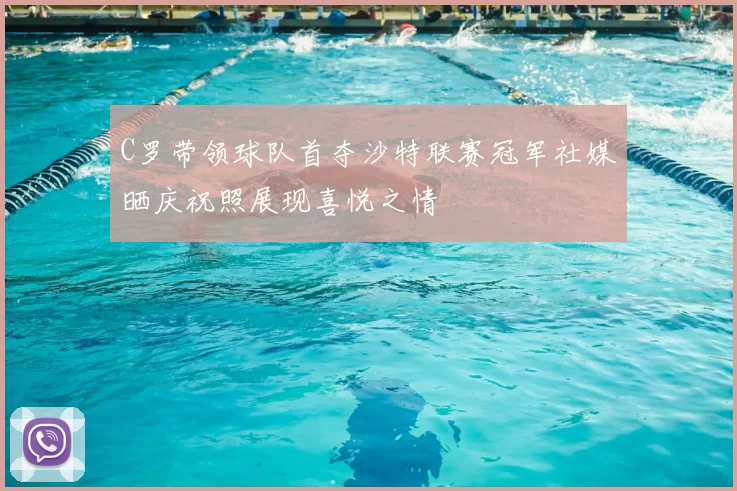 C罗带领球队首夺沙特联赛冠军社媒晒庆祝照展现喜悦之情