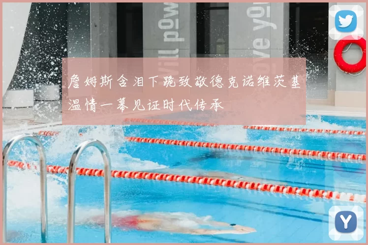 詹姆斯含泪下跪致敬德克诺维茨基温情一幕见证时代传承