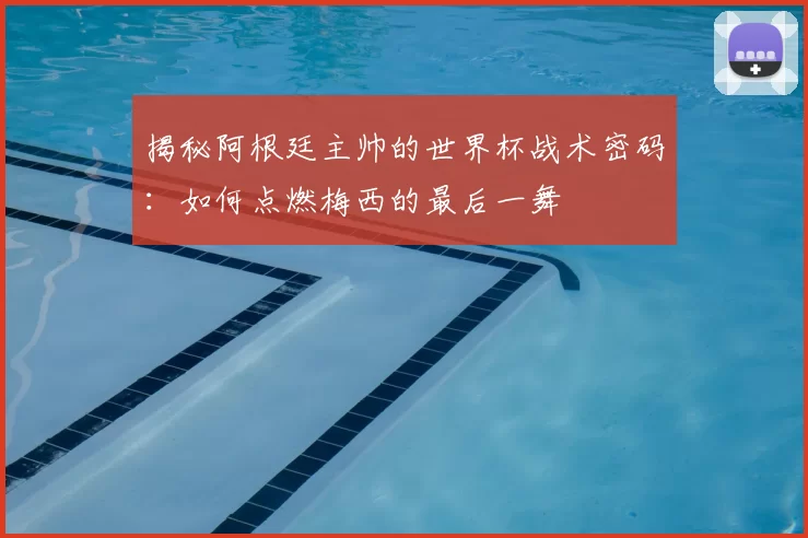 揭秘阿根廷主帅的世界杯战术密码:如何点燃梅西的最后一舞
