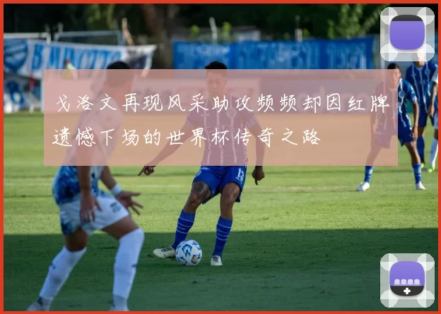 戈洛文再现风采助攻频频却因红牌遗憾下场的世界杯传奇之路