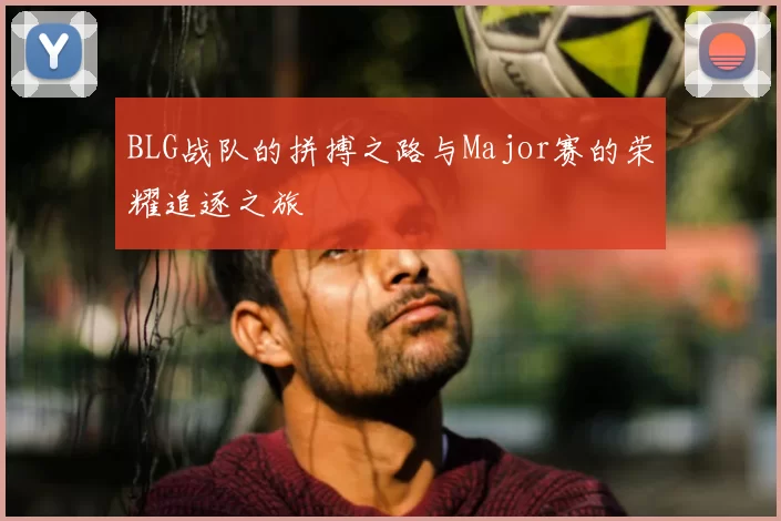BLG战队的拼搏之路与Major赛的荣耀追逐之旅