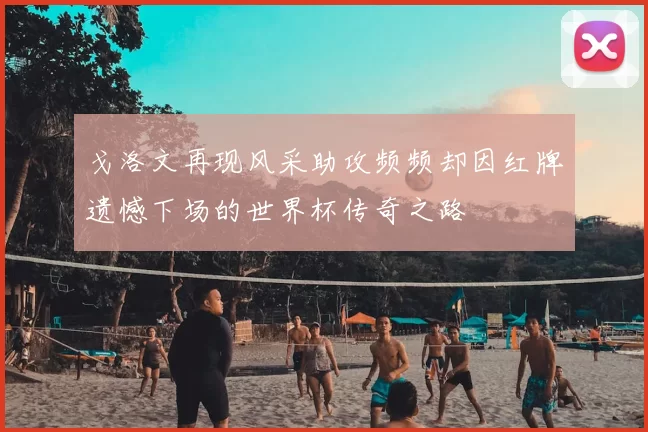 戈洛文再现风采助攻频频却因红牌遗憾下场的世界杯传奇之路