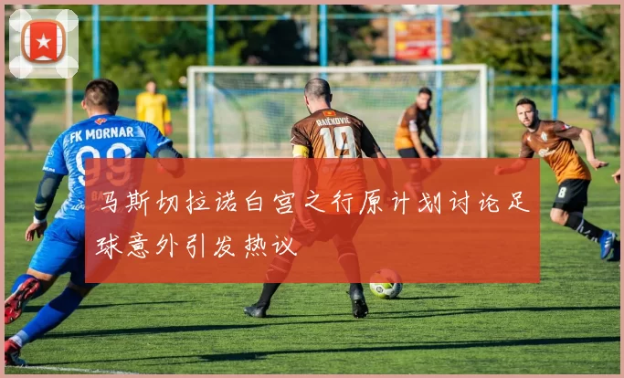 马斯切拉诺白宫之行原计划讨论足球意外引发热议